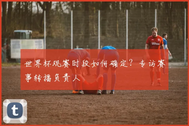 世界杯观赛时段如何确定？专访赛事转播负责人