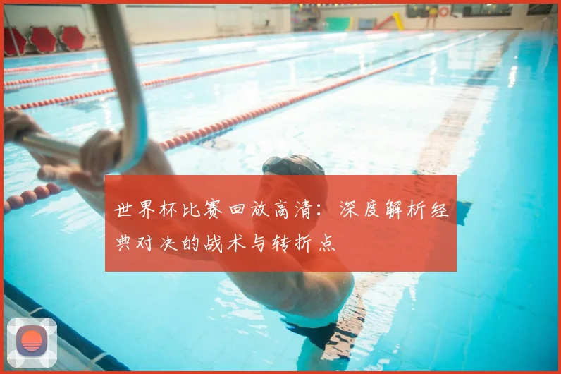 世界杯比赛回放高清:深度解析经典对决的战术与转折点