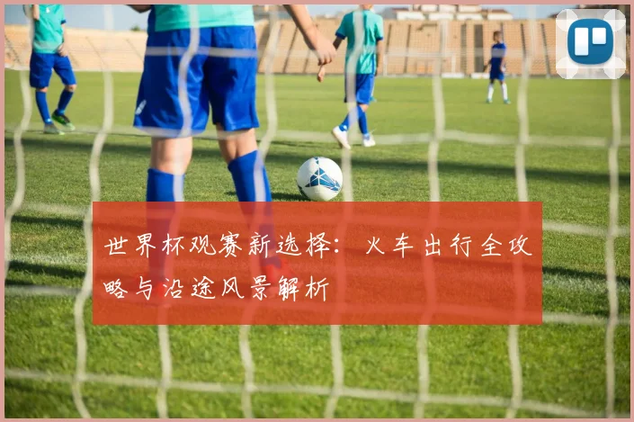 世界杯观赛新选择：火车出行全攻略与沿途风景解析