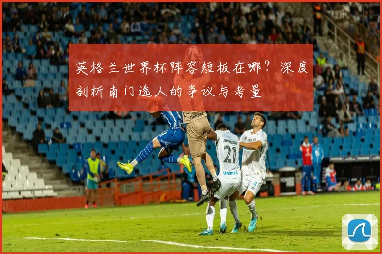 英格兰世界杯阵容短板在哪？深度剖析南门选人的争议与考量