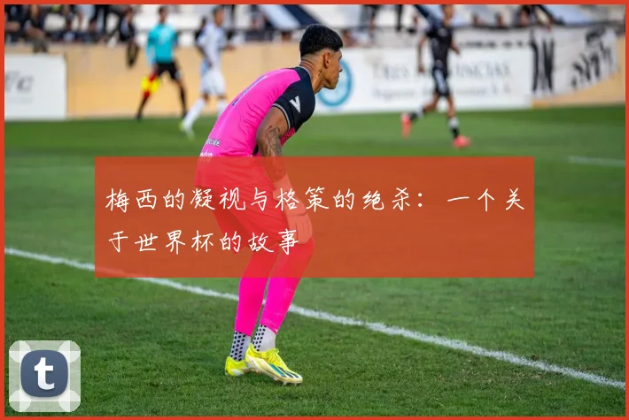 梅西的凝视与格策的绝杀:一个关于世界杯的故事