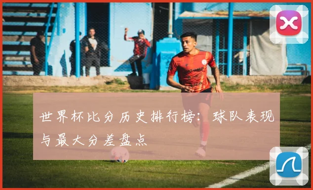 世界杯比分历史排行榜:球队表现与最大分差盘点