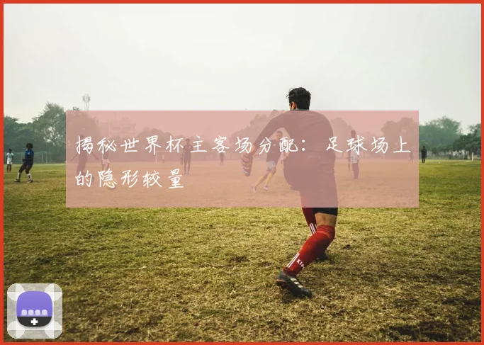 揭秘世界杯主客场分配：足球场上的隐形较量