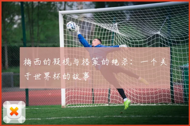 梅西的凝视与格策的绝杀:一个关于世界杯的故事