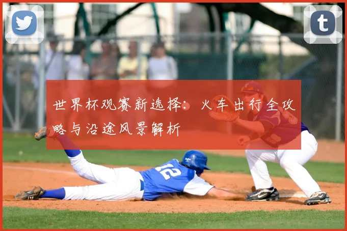 世界杯观赛新选择：火车出行全攻略与沿途风景解析