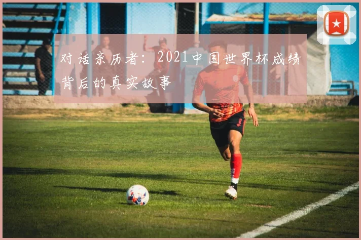 对话亲历者:2021中国世界杯成绩背后的真实故事