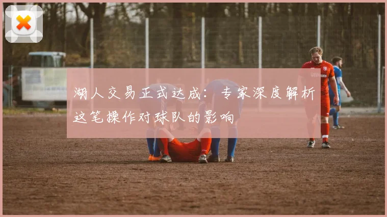 湖人交易正式达成:专家深度解析这笔操作对球队的影响