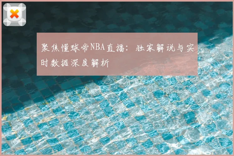 聚焦懂球帝NBA直播：独家解说与实时数据深度解析