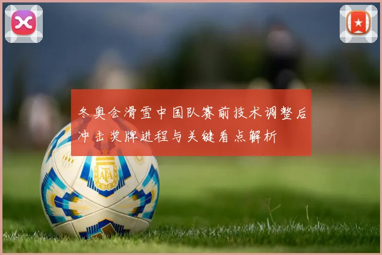 冬奥会滑雪中国队赛前技术调整后冲击奖牌进程与关键看点解析