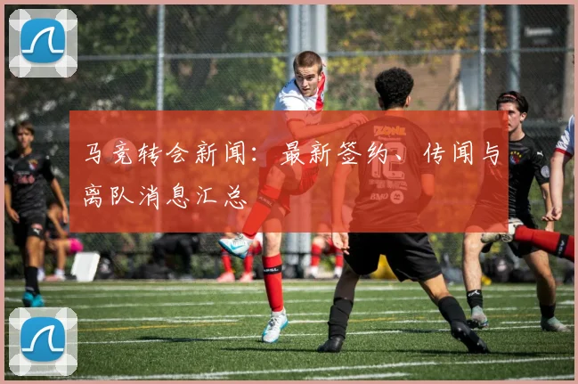 马竞转会新闻:最新签约、传闻与离队消息汇总