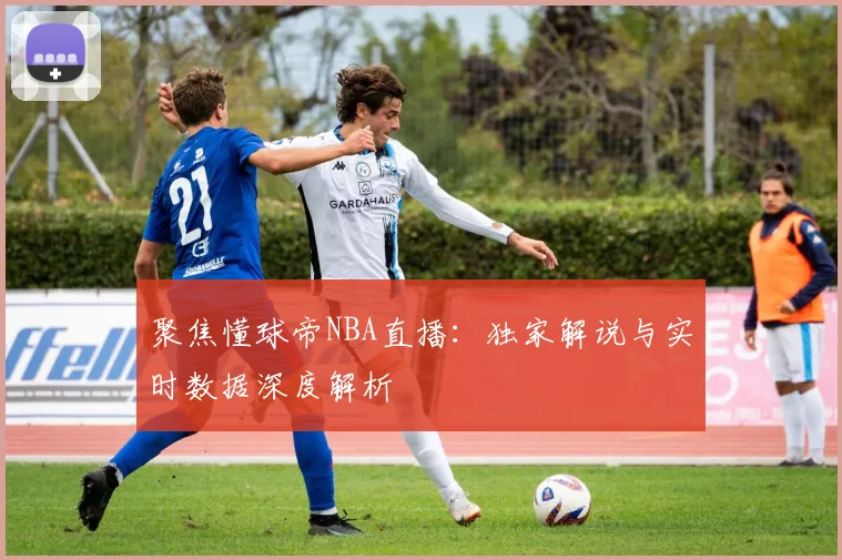 聚焦懂球帝NBA直播：独家解说与实时数据深度解析