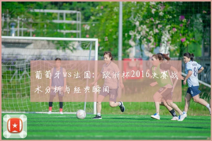 葡萄牙vs法国：欧洲杯2016决赛战术分析与经典瞬间