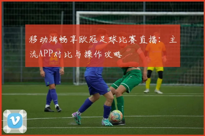 移动端畅享欧冠足球比赛直播：主流APP对比与操作攻略