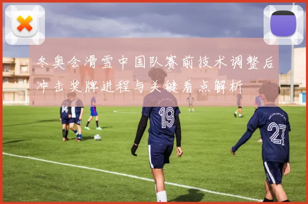 冬奥会滑雪中国队赛前技术调整后冲击奖牌进程与关键看点解析