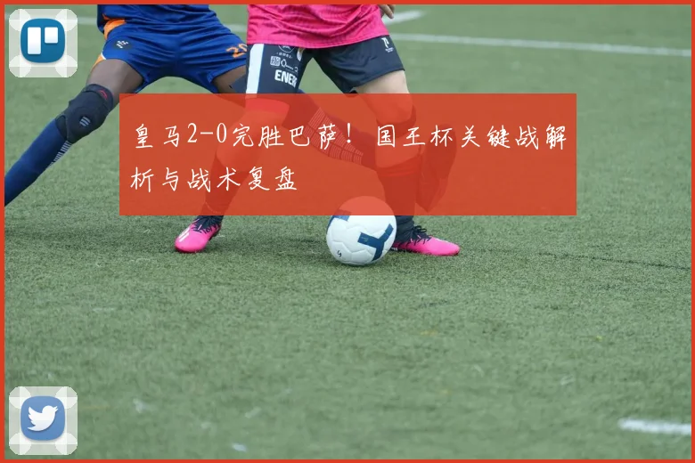 皇马2-0完胜巴萨！国王杯关键战解析与战术复盘
