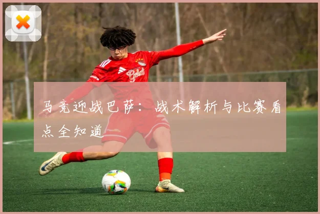 马竞迎战巴萨：战术解析与比赛看点全知道