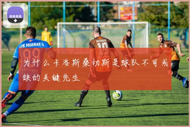 为什么卡洛斯桑切斯是球队不可或缺的关键先生