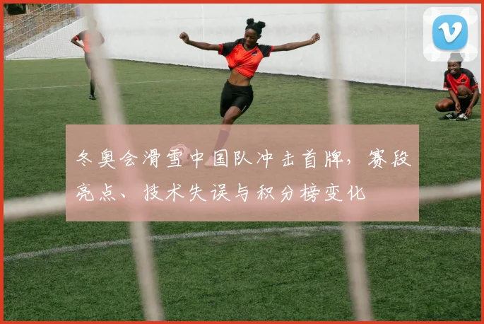 冬奥会滑雪中国队冲击首牌，赛段亮点、技术失误与积分榜变化