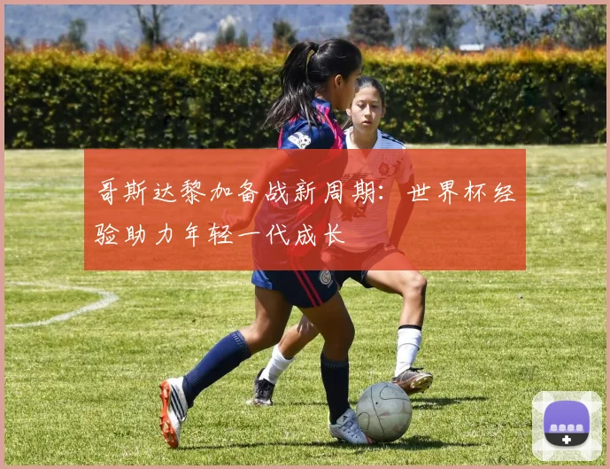 哥斯达黎加备战新周期：世界杯经验助力年轻一代成长